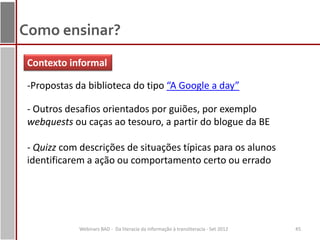 Como ensinar?
 Contexto informal

 -Propostas da biblioteca do tipo “A Google a day”

 - Outros desafios orientados por guiões, por exemplo
 webquests ou caças ao tesouro, a partir do blogue da BE

 - Quizz com descrições de situações típicas para os alunos
 identificarem a ação ou comportamento certo ou errado




             Webinars BAD - Da literacia da informação à transliteracia - Set 2012   45
 