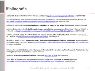 Bibliografia
ASLA (1994). Statement on Information Literacy. Acedido em http://www.asla.org.au/policy/p_infol.htm, em 10/09/2012

IFLA (2007) Diretrizes sobre desenvolvimento de habilidades em informação para a aprendizagem permanente. Acedido em
http://www.ifla.org/files/information-literacy/publications/ifla-guidelines-pt.pdf, em 11/09/2012

Kuhlthau, C. et al. (2012). Guided Inquiry Design: A Framework for Inquiry in Your School. Santa Barbara: Libraries Unlimited

Kuhlthau, C., Maniotes, L. (2010). Building guided inquiry teams for 21st century learners. School Library Monthly. Vol XXVI, nr
5. Acedido em http://www.schoollibrarymonthly.com/articles/Kuhlthau&Maniotes2010-v26n5p18.html, em 11/09/2012

Kuhlthau,C, Todd, R. (2008). The ‘information search process’ revisited: is the model still useful?. Information Research, vol.3,
nr. 4. Acedido em http://informationr.net/ir/13-4/paper355.html, em 11/09/2012

Lertscher, D., Wools,B.(2012). Information Literacy Interconnections using a virtual learning environment. World Library and
information cogress – IFLA 2012. Acedido em http://conference.ifla.org/sites/default/files/files/papers/wlic2012/93-loertscher-
en.pdf em 12/09/2012


Pickering Thomas, N. (2011). Information Literacy and Information Skills Instruction. Applying Research to Practice in the 21st
Century School Library. Santa Barbara: Libraries Unlimited

Thomas, N. A multiplicity of research models. Acedido em http://goo.gl/1c1rf , em 10/09/2012

Youth Learn Technology, media & project-based learning to inspire young minds. How to: Inquiry. Acedido em
http://www.youthlearn.org/learning/planning/lesson-planning/how-inquiry/how-inquiry , em 12/09/2012



                                    Webinars BAD - Da literacia da informação à transliteracia - Set 2012                       47
 