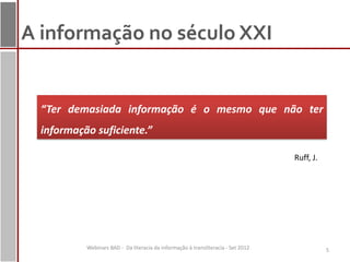 A informação no século XXI


  “Ter demasiada informação é o mesmo que não ter
  informação suficiente.”

                                                                                   Ruff, J.




           Webinars BAD - Da literacia da informação à transliteracia - Set 2012              5
 