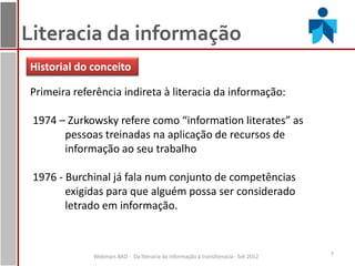 Literacia da informação
Historial do conceito

Primeira referência indireta à literacia da informação:

 1974 – Zurkowsky refere como “information literates” as
       pessoas treinadas na aplicação de recursos de
       informação ao seu trabalho

 1976 - Burchinal já fala num conjunto de competências
        exigidas para que alguém possa ser considerado
        letrado em informação.



             Webinars BAD - Da literacia da informação à transliteracia - Set 2012   7
 
