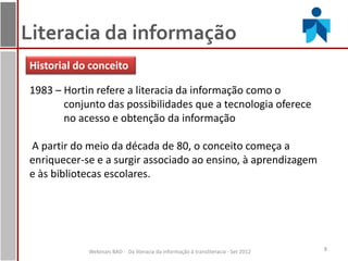 Literacia da informação
Historial do conceito

1983 – Hortin refere a literacia da informação como o
       conjunto das possibilidades que a tecnologia oferece
       no acesso e obtenção da informação

A partir do meio da década de 80, o conceito começa a
enriquecer-se e a surgir associado ao ensino, à aprendizagem
e às bibliotecas escolares.




            Webinars BAD - Da literacia da informação à transliteracia - Set 2012   8
 