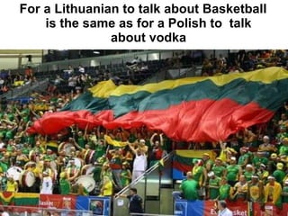 For a Lithuanian to talk about Basketball is the same as for a Polish to  talk about vodka 