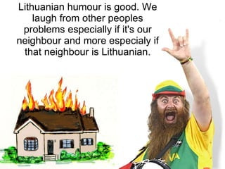 Lithuanian humo u r is good. We laugh from other peoples problems especially if it's  our  neighbour and more especialy if that neighbour is Lithuanian . 