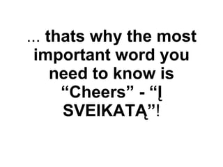 ...  thats why the most important word you need to know is “Cheers” - “Į SVEIKATĄ” ! 