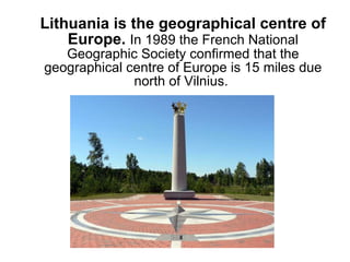 Lithuania is the geographical centre of Europe.  I n 1989 the French National Geographic Society confirmed that the geographical centre of Europe is 15 miles due north of Vilnius.  