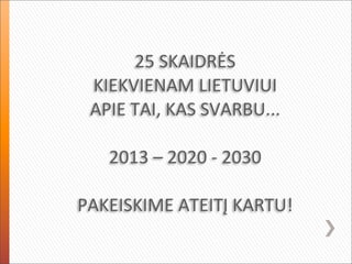 25	
  SKAIDRĖS	
  
 KIEKVIENAM	
  LIETUVIUI
 APIE	
  TAI,	
  KAS	
  SVARBU...

    2013	
  –	
  2020	
  -­‐	
  2030

PAKEISKIME	
  ATEITĮ	
  KARTU!
 