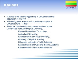 Kaunas Kaunas is the second biggest city in Lithuania with the population of 415,700 For twenty years Kaunas was a provisional capital of Lithuania   ( 1918 – 1940 ) There are over twenty-four thousand students at the Universities: Vytautas Magnus University, Kaunas University of Technology,  Agricultural University,  Kaunas Branch of Vilnius University, Academy of Physical Training, Lithuanian University of Helth Sciences, Kaunas Branch or Music and theatre Akademy, Kaunas Branch of the Academy of Arts   