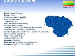 Country profile   Country name:  Lithuania  Capital:  Vilnius Population: about 3 000 000 Area:  65 300 square km   Coastline:  99 km   Flag:  The colors of the state flag  are yellow, green and red. Location:  Eastern Europe, bordering the Baltic Sea Highest point:  Auk štojo  hill 29 3,84  metres Ethnic groups:  Lithuanian 80.6%, Russian 8.7%, Polish 7%,  Belarusian 1.6%,   other 2.1% Religion:  Roman Catholic. Nationality:  Lithuanian(s) Language:  Lithuanian Government type:  parliamentary democracy   Currency:  Litas (LTL) (1€ = 3.4528 LTL  )   