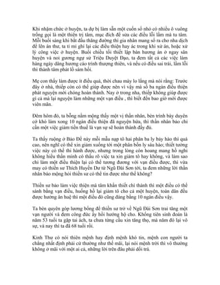 Khi nhậm chức ở huyện, ta dự bị làm sẵn một cuốn sổ nhỏ có nhiều ô vuông
trống gọi là một thiên trị tâm, mục đích để sửa các điều lỗi lầm mà tu tâm.
Mỗi buổi sáng khi bắt đầu thăng đường thì gia nhân mang sổ ra cho nha dịch
để lên án thư, ta tỉ mỉ ghi lại các điều thiện hay ác trong khi xử án, hoặc xử
lý công việc ở huyện. Buổi chiều tối thiết lập bàn hương án ở ngay sân
huyện và noi gương ngự sử Triệu Duyệt Đạo, ta đem tất cả các việc làm
hàng ngày dâng hương cáo trình thượng thiên, và nếu có điều sai trái, lầm lỗi
thì thành tâm phát lồ sám hối.
Mẹ con thấy làm được ít điều quá, thời chau mày lo lắng mà nói rằng: Trước
đây ở nhà, thiếp còn có thể giúp được nên vì vậy mà số ba ngàn điều thiện
phát nguyện mới chóng hoàn thành. Nay ở trong nha, thiếp không giúp được
gì cả mà lại nguyện làm những một vạn điều , thì biết đến bao giờ mới được
viên mãn.
Đêm hôm đó, ta bỗng nằm mộng thấy một vị thần nhân, bèn trình bày duyên
cớ khó làm xong 10 ngàn điều thiện đã nguyện hứa, thì thần nhân bảo chỉ
cần một việc giảm tiền thuế là vạn sự sẽ hoàn thành đầy đủ.
Ta thấy ruộng ở Bảo Đề này mỗi mẫu nạp tô hai phân ba ly bảy hào thì quá
cao, nên nghĩ có thể xin giảm xuống tới một phân bốn ly sáu hào; thiết tưởng
việc này có thể thi hành được, nhưng trong lòng còn hoang mang hồ nghi
không hiểu thần minh có thấu rõ việc ta xin giảm tô hay không, và làm sao
chỉ làm một điều thiện lại có thể tương đương với vạn điều được, thì vừa
may có thiền sư Thích Huyền Dư từ Ngũ Đài Sơn tới, ta đem những lời thần
nhân báo mộng hỏi thiền sư có thể tin được như thế không?
Thiền sư bảo làm việc thiện mà tâm khẩn thiết chí thành thì một điều có thể
sánh bằng vạn điều, huống hồ lại giảm tô cho cả một huyện, toàn dân đều
được hưởng ân huệ thì một điều đó cũng đáng bằng 10 ngàn điều vậy.
Ta bèn quyên góp lương bổng để thiền sư trở về Ngũ Đài Sơn trai tăng một
vạn người và đem công đức ấy hồi hướng hộ cho. Khổng tiên sinh đoán là
năm 53 tuổi ta gặp tai ách, ta chưa từng cầu xin tăng thọ, mà năm đó lại vô
sự, và nay thì ta đã 68 tuổi rồi.
Kinh Thư có nói thiên mệnh hay định mệnh khó tin, mệnh con người ta
chẳng nhất định phải cứ thường như thế mãi, lại nói mệnh trời thì vô thường
không ở mãi với một ai cả, những lời trên đâu phải dối trá.
 