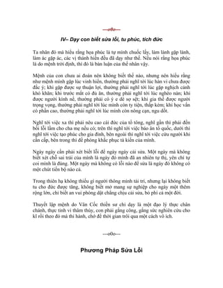 ---o0o---
IV– Dạy con biết sửa lỗi, tu phúc, tích đức
Ta nhân đó mà hiểu rằng họa phúc là tự mình chuốc lấy, làm lành gặp lành,
làm ác gặp ác, các vị thánh hiền đều đã dạy như thế. Nếu nói rằng họa phúc
là do mệnh trời định, thì đó là bàn luận của thế nhân vậy.
Mệnh của con chưa ai đoán nên không biết thế nào, nhưng nên hiểu rằng
như mệnh mình gặp lúc vinh hiển, thường phải nghĩ tới lúc hàn vi chưa được
đắc ý; khi gặp được sự thuận lợi, thường phải nghĩ tới lúc gặp nghịch cảnh
khó khăn; khi trước mắt có đủ ăn, thường phải nghĩ tới lúc nghèo nàn; khi
được người kính nể, thường phải có ý e dè sợ sệt; khi gia thế được người
trọng vọng, thường phải nghĩ tới lúc mình còn ty tiện, thấp kém; khi học vấn
có phần cao, thường phải nghĩ tới lúc mình còn nông cạn, ngu dốt.
Nghĩ tới việc xa thì phải nêu cao cái đức của tổ tông, nghĩ gần thì phải đền
bồi lỗi lầm cho cha mẹ nếu có; trên thì nghĩ tới việc báo ân tổ quốc, dưới thì
nghĩ tới việc tạo phúc cho gia đình, bên ngoài thì nghĩ tới việc cứu người khi
cần cấp, bên trong thì đề phòng khắc phục tà kiến của mình.
Ngày ngày cần phải xét biết lỗi để ngày ngày cải sửa. Một ngày mà không
biết xét chỗ sai trái của mình là ngày đó mình đã an nhiên tự thị, yên chí tự
coi mình là đúng. Một ngày mà không có lỗi nào để sửa là ngày đó không có
một chút tiến bộ nào cả.
Trong thiên hạ không thiếu gì người thông minh tài trí, nhưng lại không biết
tu cho đức được tăng, không biết mở mang sự nghiệp cho ngày một thêm
rộng lớn, chỉ biết an vui phóng dật chẳng chịu cải sửa, bỏ phí cả một đời.
Thuyết lập mệnh do Vân Cốc thiền sư chỉ dạy là một đạo lý thực chân
chánh, thực tinh vi thâm thúy, con phải gắng công, gắng sức nghiên cứu cho
kĩ rồi theo đó mà thi hành, chớ để thời gian trôi qua một cách vô ích.
---o0o---
Phương Pháp Sửa Lỗi
 