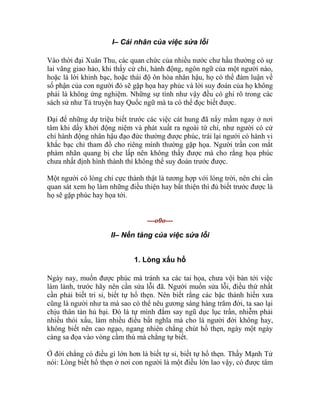 I– Cái nhân của việc sửa lỗi
Vào thời đại Xuân Thu, các quan chức của nhiều nước chư hầu thường có sự
lai vãng giao hảo, khi thấy cử chỉ, hành động, ngôn ngữ của một người nào,
hoặc là lời khinh bạc, hoặc thái độ ôn hòa nhân hậu, họ có thể đàm luận về
số phận của con người đó sẽ gặp họa hay phúc và lời suy đoán của họ không
phải là không ứng nghiệm. Những sự tình như vậy đều có ghi rõ trong các
sách sử như Tả truyện hay Quốc ngữ mà ta có thể đọc biết được.
Đại để những dự triệu biết trước các việc cát hung đã nẩy mầm ngay ở nơi
tâm khi dấy khởi động niệm và phát xuất ra ngoài tứ chi, như người có cử
chỉ hành động nhân hậu đạo đức thường được phúc, trái lại người có hành vi
khắc bạc chỉ tham đồ cho riêng mình thường gặp họa. Người trần con mắt
phàm nhãn quang bị che lấp nên không thấy được mà cho rằng họa phúc
chưa nhất định hình thành thì không thể suy đoán trước được.
Một người có lòng chí cực thành thật là tương hợp với lòng trời, nên chỉ cần
quan sát xem họ làm những điều thiện hay bất thiện thì đủ biết trước được là
họ sẽ gặp phúc hay họa tới.
---o0o---
II– Nền tảng của việc sửa lỗi
1. Lòng xấu hổ
Ngày nay, muốn được phúc mà tránh xa các tai họa, chưa vội bàn tới việc
làm lành, trước hãy nên cần sửa lỗi đã. Người muốn sửa lỗi, điều thứ nhất
cần phải biết tri sỉ, biết tự hổ thẹn. Nên biết rằng các bậc thánh hiền xưa
cũng là người như ta mà sao có thể nêu gương sáng hàng trăm đời, ta sao lại
chịu thân tàn hủ bại. Đó là tự mình đắm say ngũ dục lục trần, nhiễm phải
nhiều thói xấu, làm nhiều điều bất nghĩa mà cho là người đời không hay,
không biết nên cao ngạo, ngang nhiên chẳng chút hổ thẹn, ngày một ngày
càng sa đọa vào vòng cầm thú mà chẳng tự biết.
Ở đời chẳng có điều gì lớn hơn là biết tự sỉ, biết tự hổ thẹn. Thầy Mạnh Tử
nói: Lòng biết hổ thẹn ở nơi con người là một điều lớn lao vậy, có được tâm
 