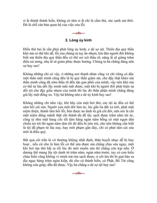 sỉ ắt thành thánh hiền, không có tâm sỉ ắt chỉ là cầm thú, súc sanh mà thôi.
Đó là chỗ căn bản quan hệ của việc sửa lỗi.
---o0o---
2. Lòng úy kính
Điều thứ hai là cần phải phát lòng úy kính, e dè sợ sệt. Thiên địa quỷ thần
khó mà có thể khi dễ, lỗi của chúng ta tuy ẩn nhẹm, kín đáo người đời không
biết mà thiên địa quỷ thần đều có thể soi xét thấu rõ, nặng ắt sẽ giáng trăm
điều tai ương, nhẹ ắt sẽ giảm phúc được hưởng. Chúng ta há chẳng đáng nên
sợ hay sao!
Không những chỉ có vậy, ở những nơi thanh nhàn vắng vẻ chỉ riêng có độc
một thân một mình cũng đều là bị quỷ thần giám sát, che đậy thật khéo mà
thần minh cũng đã sớm thấu rõ đến tận gan phổi của mình, vậy nên khó mà
có thể tự lừa dối lấy mình mãi mãi được; một khi bị người đời phát hiện sự
dối trá che đậy giấu nhẹm của mình thì lúc đó thân phận mình chẳng đáng
giá lấy một đồng xu. Vậy há không nên e dè úy kính hay sao!
Không những chỉ như vậy, khi hãy còn một hơi thở, các tội ác đều có thể
sám hối cải sửa. Người xưa một đời làm ác, lúc gần lìa đất xa trời, phát một
niệm thiện, thành tâm hối lỗi, bèn được an lành từ giã cõi đời, nên nói là chỉ
một niệm dũng mãnh thật chí thành đủ để tẩy sạch được trăm năm tội ác,
cũng tỷ như một hang cốc tối tăm hàng ngàn năm bỗng có một ngọn đèn
chiếu rọi tới thì ngàn năm tăm tối đó đều bị tiêu trừ, cho nên không cần biết
là tội đã phạm từ lâu nay, hay mới phạm gần đây, chỉ có phát tâm cải sửa
mới là điều quý.
Bất quá cõi trần là vô thường không nhất định, thân huyết nhục dễ bị hủy
hoại , nếu cứ cho là làm lỗi có thể sửa được mà chẳng chịu sửa ngay, một
khi hơi tàn thở hắt ra rồi lúc đó mới muốn sửa thì chẳng còn kịp nữa. Ở
dương thế mang lấy tội danh từ trăm năm, ngàn năm trước, tuy có con hiếu
cháu hiền cũng không vì mình mà rửa sạch được; ở cõi âm thì bị quả báo sa
địa ngục hàng trăm ngàn kiếp, dù cho có thánh hiền, có Phật, Bồ Tát cũng
không cứu giúp, dẫn độ được. Vậy há chẳng e dè sợ sệt hay sao!
---o0o---
 