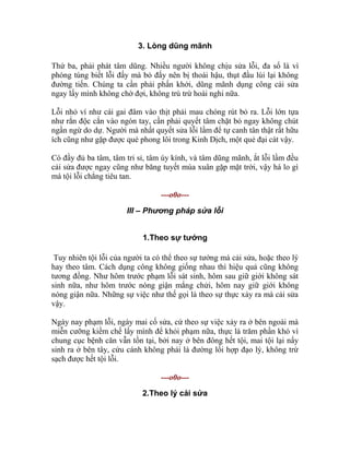3. Lòng dũng mãnh
Thứ ba, phải phát tâm dũng. Nhiều người không chịu sửa lỗi, đa số là vì
phóng túng biết lỗi đấy mà bỏ đấy nên bị thoái hậu, thụt đầu lùi lại không
đường tiến. Chúng ta cần phải phấn khởi, dũng mãnh dụng công cải sửa
ngay lấy mình không chờ đợi, không trù trừ hoài nghi nữa.
Lỗi nhỏ ví như cái gai đâm vào thịt phải mau chóng rút bỏ ra. Lỗi lớn tựa
như rắn độc cắn vào ngón tay, cần phải quyết tâm chặt bỏ ngay không chút
ngần ngừ do dự. Người mà nhất quyết sửa lỗi lầm để tự canh tân thật rất hữu
ích cũng như gặp được quẻ phong lôi trong Kinh Dịch, một quẻ đại cát vậy.
Có đầy đủ ba tâm, tâm tri sỉ, tâm úy kính, và tâm dũng mãnh, ắt lỗi lầm đều
cải sửa được ngay cũng như băng tuyết mùa xuân gặp mặt trời, vậy há lo gì
mà tội lỗi chẳng tiêu tan.
---o0o---
III – Phương pháp sửa lỗi
1.Theo sự tướng
Tuy nhiên tội lỗi của người ta có thể theo sự tướng mà cải sửa, hoặc theo lý
hay theo tâm. Cách dụng công không giống nhau thì hiệu quả cũng không
tương đồng. Như hôm trước phạm lỗi sát sinh, hôm sau giữ giới không sát
sinh nữa, như hôm trước nóng giận mắng chửi, hôm nay giữ giới không
nóng giận nữa. Những sự việc như thế gọi là theo sự thực xảy ra mà cải sửa
vậy.
Ngày nay phạm lỗi, ngày mai cố sửa, cứ theo sự việc xảy ra ở bên ngoài mà
miễn cưỡng kiềm chế lấy mình để khỏi phạm nữa, thực là trăm phần khó vì
chung cục bệnh căn vẫn tồn tại, bởi nay ở bên đông hết tội, mai tội lại nẩy
sinh ra ở bên tây, cứu cánh không phải là đường lối hợp đạo lý, không trừ
sạch được hết tội lỗi.
---o0o---
2.Theo lý cải sửa
 