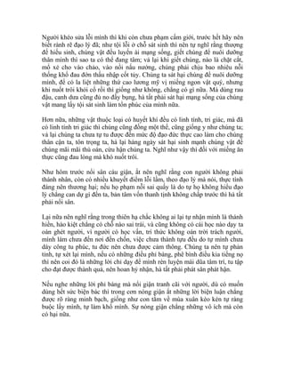 Người khéo sửa lỗi mình thì khi còn chưa phạm cấm giới, trước hết hãy nên
biết rành rẽ đạo lý đã; như tội lỗi ở chỗ sát sinh thì nên tự nghĩ rằng thượng
đế hiếu sinh, chúng vật đều luyến ái mạng sống, giết chúng để nuôi dưỡng
thân mình thì sao ta có thể đang tâm; vả lại khi giết chúng, nào là chặt cắt,
mổ xẻ cho vào chảo, vào nồi nấu nướng, chúng phải chịu bao nhiêu nỗi
thống khổ đau đớn thấu nhập cốt tủy. Chúng ta sát hại chúng để nuôi dưỡng
mình, để có la liệt những thứ cao lương mỹ vị miếng ngon vật quý, nhưng
khi nuốt trôi khỏi cổ rồi thì giống như không, chẳng có gì nữa. Mà dùng rau
đậu, canh dưa cũng đủ no đầy bụng, hà tất phải sát hại mạng sống của chúng
vật mang lấy tội sát sinh làm tổn phúc của mình nữa.
Hơn nữa, những vật thuộc loại có huyết khí đều có linh tính, tri giác, mà đã
có linh tính tri giác thì chúng cũng đồng một thể, cũng giống y như chúng ta;
vả lại chúng ta chưa tự tu được đến mức độ đạo đức thực cao làm cho chúng
thân cận ta, tôn trọng ta, há lại hàng ngày sát hại sinh mạnh chúng vật để
chúng mãi mãi thù oán, cừu hận chúng ta. Nghĩ như vậy thì đối với miếng ăn
thực cũng đau lòng mà khó nuốt trôi.
Như hôm trước nổi sân cáu giận, ắt nên nghĩ rằng con người không phải
thánh nhân, còn có nhiều khuyết điểm lỗi lầm, theo đạo lý mà nói, thực tình
đáng nên thương hại; nếu họ phạm nỗi sai quấy là do tự họ không hiểu đạo
lý chẳng can dự gì đến ta, bản tâm vốn thanh tịnh không chấp trước thì hà tất
phải nổi sân.
Lại nữa nên nghĩ rằng trong thiên hạ chắc không ai lại tự nhận mình là thánh
hiền, hào kiệt chẳng có chỗ nào sai trái, và cũng không có cái học nào dạy ta
oán ghét người, vì người có học vấn, trí thức không oán trời trách người,
mình làm chưa đến nơi đến chốn, việc chưa thành tựu đều do tự mình chưa
dày công tu phúc, tu đức nên chưa được cảm thông. Chúng ta nên tự phản
tỉnh, tự xét lại mình, nếu có những điều phỉ báng, phê bình điều kia tiếng nọ
thì nên coi đó là những lời chỉ dạy để mình rèn luyện mài dũa tâm trí, tu tập
cho đạt được thành quả, nên hoan hỷ nhận, hà tất phải phát sân phát hận.
Nếu nghe những lời phỉ báng mà nổi giận tranh cãi với người, dù có muốn
dùng hết sức biện bác thì trong cơn nóng giận ắt những lời biện luận chẳng
được rõ ràng minh bạch, giống như con tằm về mùa xuân kéo kén tự ràng
buộc lấy mình, tự làm khổ mình. Sự nóng giận chẳng những vô ích mà còn
có hại nữa.
 