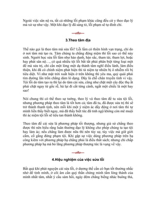 Ngoài việc sân nộ ra, tất cả những lỗi phạm khác cũng đều cứ y theo đạo lý
mà xử sự như vậy. Một khi đạo lý đã sáng tỏ, lỗi phạm sẽ tự đình chỉ.
---o0o---
3.Theo tâm địa
Thế nào gọi là theo tâm mà sửa lỗi? Lỗi lầm có thiên hình vạn trạng, chỉ do
ở nơi tâm mà tạo ra. Tâm chúng ta chẳng động niệm thì lỗi sao có thể nảy
sinh. Người học sửa lỗi lầm như háo danh, háo sắc, tham tài, tham lợi, hoặc
hay phát sân nộ…, có quá nhiều tội lỗi bất tất phải phân biệt từng loại một
để mà sửa trị, chỉ cần một lòng một dạ thành tâm nghĩ điều lành, làm điều
thiện, khi đã có chính niệm phát hiện thì tà niệm tự nhiên bị ô nhiễm rồi bị
tiêu diệt. Ví như mặt trời xuất hiện ở trên không thì yêu ma, quỷ quái phải
tìm đường lẩn trốn chẳng dám ló dạng. Đây là chỗ chân truyền tinh vi vậy.
Tội lỗi do tâm tạo ra thì lại do tâm cải sửa, cũng như chặt một cây độc thụ ắt
phải chặt ngay từ gốc rễ, há lại đi cắt từng cành, ngắt một chiếc lá một hay
sao!
Nói chung thì có thể theo sự tướng, theo lý và theo tâm để tu sửa tội lỗi,
nhưng phương pháp theo tâm là tốt hơn cả; tâm đã tu, đã được sửa trị thì sẽ
trở thành thanh tịnh, nên mỗi khi một ý niệm ác dấy động ở nơi tâm thì tự
mình liền thấy biết ngay, mà đã thấy biết tức đã tỉnh ngộ không còn mê muội
thì ác niệm tội lỗi sẽ tiêu tan thành không.
Theo tâm để cải sửa là phương pháp tối thượng, nhưng giả sử chẳng theo
được thì nên hiểu rằng luân thường đạo lý không cho phép chúng ta tạo tội
hay làm ác; nếu chẳng làm được nữa thì nên tùy sự, tùy việc mà giữ giới
cấm, cố gắng đừng phạm tội. Khi gặp sự việc dùng phương pháp trên hạ
công kiêm với phương pháp hạ chẳng phải là điều thất sách; nhưng chỉ chấp
phương pháp hạ mà bỏ lãng phương pháp thượng tức là vụng về vậy.
---o0o---
4.Hiệu nghiệm của việc sửa lỗi
Bất quá khi phát nguyện cải sửa lỗi, ở dương thế cần có bạn tốt thường nhắc
nhở để tỉnh mình, ở cõi âm cần quỷ thần chứng minh tấm lòng thành của
mình nhất tâm, nhất ý cầu sám hối, ngày đêm chẳng biếng nhác buông thả,
 