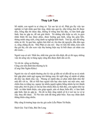 ---o0o---
Thay Lời Tựa
Số mệnh, con người ta ai cũng có. Tại sao lại có số, Phật gia lấy việc tạo
nghiệp và luật nhân quả báo ứng, nhân nào quả ấy, như trồng dưa thì được
dưa, trồng đậu thì được đậu, không lẽ trồng dưa hái đậu, và làm lành gặp
lành, làm ác gặp ác, để mà giải thích. Từ những tiền kiếp xa xôi, ta gieo
nhân thiện thì nay được phúc, được hưởng quả lành, sống lâu giàu bền,
thông minh sáng suốt, công danh sự nghiệp hiển hách. Trái lại, nếu đã trồng
nhân ác thì bị quả báo, nghèo hèn khổ sở, ốm đau tật nguyền, đần độn ngu
si, sống chẳng đủ ăn. Nhà Phật có câu nói: Dục tri tiền thề nhân, kim sinh
thụ giả thị; chỉ cần xem việc thụ hưởng hiện nay là biết được cái nhân của
đời trước…
Người xưa có nói: Nhất ẩm, nhất trác giai do tiền định, đã có thì ngay những
việc ăn uống xãy ra hàng ngày cũng đều được định sẵn cả rồi.
Vẻ chi ăn uống sự thường,
Cũng còn tiền đinh khá thương lọ là
(Cung Oán Ngâm Khúc)
Người tin vào số mệnh thường cho là việc gì đến nó sẽ đến để tự an ủi mình
khi gặp phải cảnh ngộ ngang trái không may thì nghĩ rằng số mệnh số phận
đã như vậy đành chịu vậy. Nhưng số mệnh đâu có phải nhất định như thế
mãi đối với ta. Đã có biết bao người tiền bạc như nước mà một sớm, một
chiều hóa ra trắng tay, ngược lại nhiều người nghèo bỗng nhiên lại trở thành
triệu phú, bởi lẽ giàu có mà lại làm nhiều điều ác thất đức, còn nghèo khó lại
biết xả thân hành thiện, cứu giúp người, nên số được biến đổi, vì làm lành
gặp lành, làm ác gặp ác. Do đó ta thấy rằng mệnh số là ở nơi tay ta và tự
sửa, thay đổi được. Tố Nư tiên sinh đã từng phát biểu: Xưa nay nhân định
thắng thiên cũng nhiều.
Đây cũng là trường hợp của tác giả cuốn Liễu Phàm Tứ Huấn.
Dịch Giả: Tuệ Châu, Bùi Dư Long
---o0o---
 