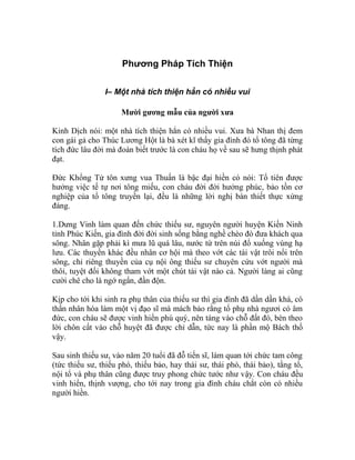 Phương Pháp Tích Thiện
I– Một nhà tích thiện hẳn có nhiều vui
Mười gương mẫu của người xưa
Kinh Dịch nói: một nhà tích thiện hẳn có nhiều vui. Xưa bà Nhan thị đem
con gái gả cho Thúc Lương Hột là bà xét kĩ thấy gia đình đó tổ tông đã từng
tích đức lâu đời mà đoán biết trước là con cháu họ về sau sẽ hưng thịnh phát
đạt.
Đức Khổng Tử tôn xưng vua Thuấn là bậc đại hiền có nói: Tổ tiên được
hưởng việc tế tự nơi tông miếu, con cháu đời đời hưởng phúc, bảo tồn cơ
nghiệp của tổ tông truyền lại, đều là những lời nghị bàn thiết thực xứng
đáng.
1.Dưng Vinh làm quan đến chức thiếu sư, nguyên người huyện Kiến Ninh
tỉnh Phúc Kiến, gia đình đời đời sinh sống bằng nghề chèo đò đưa khách qua
sông. Nhân gặp phải kì mưa lũ quá lâu, nước từ trên núi đổ xuống vùng hạ
lưu. Các thuyền khác đều nhân cơ hội mà theo vớt các tài vật trôi nổi trên
sông, chỉ riêng thuyền của cụ nội ông thiếu sư chuyên cứu vớt người mà
thôi, tuyệt đối không tham vớt một chút tài vật nào cả. Người làng ai cũng
cười chê cho là ngớ ngẩn, đần độn.
Kịp cho tới khi sinh ra phụ thân của thiếu sư thì gia đình đã dần dần khá, có
thần nhân hóa làm một vị đạo sĩ mà mách bảo rằng tổ phụ nhà ngươi có âm
đức, con cháu sẽ được vinh hiển phú quý, nên táng vào chỗ đất đó, bèn theo
lời chôn cất vào chỗ huyệt đã được chỉ dẫn, tức nay là phần mộ Bách thố
vậy.
Sau sinh thiếu sư, vào năm 20 tuổi đã đỗ tiến sĩ, làm quan tới chức tam công
(tức thiếu sư, thiếu phó, thiếu bảo, hay thái sư, thái phó, thái bảo), tằng tổ,
nội tổ và phụ thân cũng được truy phong chức tước như vậy. Con cháu đều
vinh hiển, thịnh vượng, cho tới nay trong gia đình cháu chắt còn có nhiều
người hiền.
 