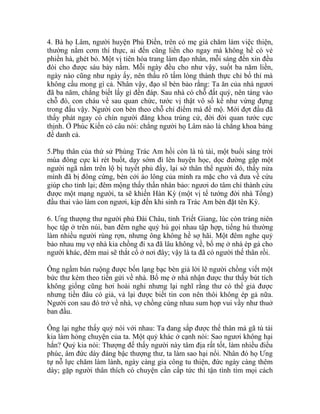 4. Bà họ Lâm, người huyện Phủ Điền, trên có mẹ già chăm làm việc thiện,
thường nắm cơm thí thực, ai đến cũng liền cho ngay mà không hề có vẻ
phiền hà, ghét bỏ. Một vị tiên hóa trang làm đạo nhân, mỗi sáng đến xin đều
đòi cho được sáu bảy nắm. Mỗi ngày đều cho như vậy, suốt ba năm liền,
ngày nào cũng như ngày ấy, nên thấu rõ tấm lòng thành thực chỉ bố thí mà
không cầu mong gì cả. Nhân vậy, đạo sĩ bèn bảo rằng: Ta ăn của nhà ngươi
đã ba năm, chẳng biết lấy gì đền đáp. Sau nhà có chỗ đất quý, nên táng vào
chỗ đó, con cháu về sau quan chức, tước vị thật vô số kể như vừng đựng
trong đấu vậy. Người con bèn theo chỗ chỉ điểm mà để mộ. Mới đợt đầu đã
thấy phát ngay có chín người đăng khoa trúng cử, đời đời quan tước cực
thịnh. Ở Phúc Kiến có câu nói: chẳng người họ Lâm nào là chẳng khoa bảng
đề danh cả.
5.Phụ thân của thứ sử Phùng Trác Am hồi còn là tú tài, một buổi sáng trời
mùa đông cực kì rét buốt, dạy sớm đi lên huyện học, dọc đường gặp một
người ngã nằm trên lộ bị tuyết phủ đầy, lại sờ thân thể người đó, thấy nửa
mình đã bị đông cứng, bèn cởi áo lông của mình ra mặc cho và đưa về cứu
giúp cho tỉnh lại; đêm mộng thấy thần nhân bảo: ngươi do tâm chí thành cứu
được một mạng người, ta sẽ khiến Hàn Kỳ (một vị tể tướng đời nhà Tống)
đầu thai vào làm con ngươi, kịp đến khi sinh ra Trác Am bèn đặt tên Kỳ.
6. Ưng thượng thư người phủ Đài Châu, tỉnh Triết Giang, lúc còn tráng niên
học tập ở trên núi, ban đêm nghe quỷ hú gọi nhau tập hợp, tiếng hú thường
làm nhiều người rùng rợn, nhưng ông không hề sợ hãi. Một đêm nghe quỷ
bảo nhau mụ vợ nhà kia chồng đi xa đã lâu không về, bố mẹ ở nhà ép gả cho
người khác, đêm mai sẽ thắt cổ ở nơi đây; vậy là ta đã có người thế thân rồi.
Ông ngầm bán ruộng được bốn lạng bạc bèn giả lời lẽ người chồng viết một
bức thư kèm theo tiền gửi về nhà. Bố mẹ ở nhà nhận được thư thấy bút tích
không giống cũng hơi hoài nghi nhưng lại nghĩ rằng thư có thể giả được
nhưng tiền đâu có giả, vả lại được biết tin con nên thôi không ép gả nữa.
Người con sau đó trở về nhà, vợ chồng cùng nhau sum họp vui vầy như thuở
ban đầu.
Ông lại nghe thấy quỷ nói với nhau: Ta đang sắp được thế thân mà gã tú tài
kia làm hỏng chuyện của ta. Một quỷ khác ở cạnh nói: Sao ngươi không hại
hắn? Quỷ kia nói: Thượng đế thấy người này tâm địa rất tốt, làm nhiều điều
phúc, âm đức dày đáng bậc thượng thư, ta làm sao hại nổi. Nhân đó họ Ưng
tự nỗ lực chăm làm lành, ngày càng gia công tu thiện, đức ngày càng thêm
dày; gặp người thân thích có chuyện cần cấp tức thì tận tình tìm mọi cách
 