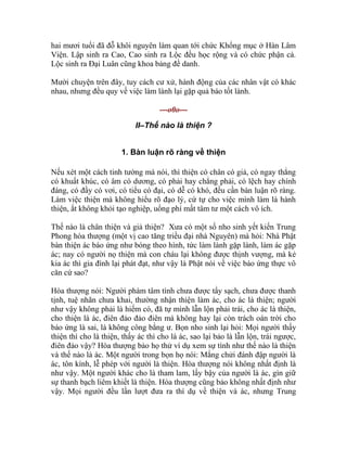 hai mươi tuổi đã đỗ khôi nguyên làm quan tới chức Khổng mục ở Hàn Lâm
Viện. Lập sinh ra Cao, Cao sinh ra Lộc đều học rộng và có chức phận cả.
Lộc sinh ra Đại Luân cũng khoa bảng đề danh.
Mười chuyện trên đây, tuy cách cư xử, hành động của các nhân vật có khác
nhau, nhưng đều quy về việc làm lành lại gặp quả báo tốt lành.
---o0o---
II–Thế nào là thiện ?
1. Bàn luận rõ ràng về thiện
Nếu xét một cách tinh tường mà nói, thì thiện có chân có giả, có ngay thẳng
có khuất khúc, có âm có dương, có phải hay chẳng phải, có lệch hay chính
đáng, có đầy có vơi, có tiểu có đại, có dễ có khó, đều cần bàn luận rõ ràng.
Làm việc thiện mà không hiểu rõ đạo lý, cứ tự cho việc mình làm là hành
thiện, ắt không khỏi tạo nghiệp, uổng phí mất tâm tư một cách vô ích.
Thế nào là chân thiện và giả thiện? Xưa có một số nho sinh yết kiến Trung
Phong hòa thượng (một vị cao tăng triều đại nhà Nguyên) mà hỏi: Nhà Phật
bàn thiện ác báo ứng như bóng theo hình, tức làm lành gặp lành, làm ác gặp
ác; nay có người nọ thiện mà con cháu lại không được thịnh vượng, mà kẻ
kia ác thì gia đình lại phát đạt, như vậy là Phật nói về việc báo ứng thực vô
căn cứ sao?
Hòa thượng nói: Người phàm tâm tình chưa được tẩy sạch, chưa được thanh
tịnh, tuệ nhãn chưa khai, thường nhận thiện làm ác, cho ác là thiện; người
như vậy không phải là hiếm có, đã tự mình lẫn lộn phải trái, cho ác là thiện,
cho thiện là ác, điên đảo đảo điên mà không hay lại còn trách oán trời cho
báo ứng là sai, là không công bằng ư. Bọn nho sinh lại hỏi: Mọi người thấy
thiện thì cho là thiện, thấy ác thì cho là ác, sao lại bảo là lẫn lộn, trái ngược,
điên đảo vậy? Hòa thượng bảo họ thử ví dụ xem sự tình như thế nào là thiện
và thế nào là ác. Một người trong bọn họ nói: Mắng chửi đánh đập người là
ác, tôn kính, lễ phép với người là thiện. Hòa thượng nói không nhất định là
như vậy. Một người khác cho là tham lam, lấy bậy của người là ác, gìn giữ
sự thanh bạch liêm khiết là thiện. Hòa thượng cũng bảo không nhất định như
vậy. Mọi người đều lần lượt đưa ra thí dụ về thiện và ác, nhưng Trung
 