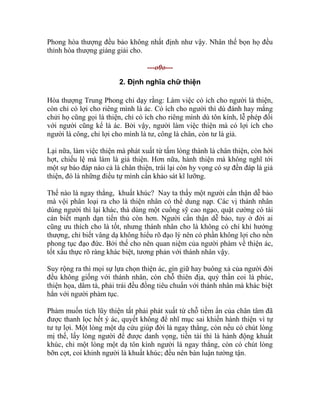 Phong hòa thượng đều bảo không nhất định như vậy. Nhân thế bọn họ đều
thỉnh hòa thượng giảng giải cho.
---o0o---
2. Định nghĩa chữ thiện
Hòa thượng Trung Phong chỉ dạy rằng: Làm việc có ích cho người là thiện,
còn chỉ có lợi cho riêng mình là ác. Có ích cho người thì dù đánh hay mắng
chửi họ cũng gọi là thiện, chỉ có ích cho riêng mình dù tôn kính, lễ phép đối
với người cũng kể là ác. Bởi vậy, người làm việc thiện mà có lợi ích cho
người là công, chỉ lợi cho mình là tư, công là chân, còn tư là giả.
Lại nữa, làm việc thiện mà phát xuất từ tấm lòng thành là chân thiện, còn hời
hợt, chiếu lệ mà làm là giả thiện. Hơn nữa, hành thiện mà không nghĩ tới
một sự báo đáp nào cả là chân thiện, trái lại còn hy vọng có sự đền đáp là giả
thiện, đó là những điều tự mình cần khảo sát kĩ lưỡng.
Thế nào là ngay thẳng, khuất khúc? Nay ta thấy một người cẩn thận dễ bảo
mà vội phân loại ra cho là thiện nhân có thể dung nạp. Các vị thánh nhân
dùng người thì lại khác, thà dùng một cuồng sỹ cao ngạo, quật cường có tài
cán biết mạnh dạn tiến thủ còn hơn. Người cẩn thận dễ bảo, tuy ở đời ai
cũng ưu thích cho là tốt, nhưng thánh nhân cho là không có chí khí hướng
thượng, chỉ biết vâng dạ không hiểu rõ đạo lý nên có phần không lợi cho nền
phong tục đạo đức. Bởi thế cho nên quan niệm của người phàm về thiện ác,
tốt xấu thực rõ ràng khác biệt, tương phản với thánh nhân vậy.
Suy rộng ra thì mọi sự lựa chọn thiện ác, gìn giữ hay buông xả của người đời
đều không giống với thánh nhân, còn chỗ thiên địa, quỷ thần coi là phúc,
thiện họa, dâm tà, phải trái đều đồng tiêu chuẩn với thánh nhân mà khác biệt
hẳn với người phàm tục.
Phàm muốn tích lũy thiện tất phải phát xuất từ chỗ tiềm ẩn của chân tâm đã
được thanh lọc hết ý ác, quyết không để nhĩ mục sai khiến hành thiện vì tự
tư tự lợi. Một lòng một dạ cứu giúp đời là ngay thẳng, còn nếu có chút lòng
mị thế, lấy lòng người để được danh vọng, tiền tài thì là hành động khuất
khúc, chỉ một lòng một dạ tôn kính người là ngay thẳng, còn có chút lòng
bỡn cợt, coi khinh người là khuất khúc; đều nên bàn luận tường tận.
 