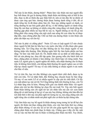 Thế nào là âm thiện, dương thiện? Phàm làm việc thiện mà mọi người đều
hay biết được thì gọi là dương thiện, hành thiện mà không một ai biết là âm
đức, thực ra đã có thiên địa quỷ thần biết rõ, nên có âm đức thì tự nhiên sẽ
được cảm ứng quả báo; dương thiện được hưởng danh tiếng ở đời, đã có
danh tiếng tức là đã được phúc báo rồi. Xưa nay những người có danh, có
tiếng thường bị tạo hóa ganh ghét đố kỵ; vì thế những người có danh tiếng
lừng lẫy mà thực sự không có nhiều công đức xứng đáng với danh tiếng đó,
thường gặp phải nhiều tai họa bất kì xảy ra. Người không có tội lỗi gì mà
bỗng phải chịu mang tiếng xấu một cách oan uổng thì con cháu họ sẽ được
đáp đền, mau chóng phát đạt. Chỗ sai biệt của dương thiện và âm thiện cần
phải cẩn thận suy xét cho kỹ.
Thế nào là phải và chẳng phải? Nước Lỗ xưa có luật người Lỗ nào chuộc
được người bị bắt làm kẻ hầu hạ ở các nước chư hầu về đều được phủ quan
thưởng tiền. Tử Cống (học trò đức Khổng tên là Tứ) chuộc người về mà
không nhận tiền thưởng. Đức Khổng nghe biết lấy làm buồn phiền mà bảo
rằng: Tứ làm việc thất sách rồi. Ôi, thánh nhân xử sự nhất cử nhất động có
thể cải sửa phong tục, thay đổi tập quán, làm gương mẫu cho bách tính noi
theo, chẳng phải cứ nhiệm ý làm những việc thích hợp với riêng mình. Nay
nước Lỗ, người giàu ít, người nghèo thì nhiều, nếu nhận thưởng cho là tham
tiền, là không liêm khiết, còn không lãnh thưởng thì người nghèo sao có tiền
tiếp tục chuộc người? Từ nay về sau chắc không ai chuộc người ở các nước
chư hầu về nữa.
Tử Lộ (tên Do, học trò đức Khổng) cứu người khỏi chết đuối, được tạ ân
một con trâu. Tử Lộ nhận lãnh, đức Khổng hay chuyện hoan hỷ bảo rằng:
Từ nay về sau nước Lỗ sẽ có nhiều người lo cấp cứu kẻ chết đuối. Cứ lấy
con mắt phàm tục mà xét thì Tử Cống không lãnh tiền thưởng là hay, còn Tử
Lộ nhận tặng trâu là kém. Nhưng kiến giải của thánh nhân khác với người
phàm nên trái lại đức Khổng lại chọn Do mà truất Tứ. Vậy nên biết người
hành thiện không nên chỉ nghĩ tới lợi ích nhãn tiền mà cần xét xem hành
động đó có ảnh hưởng tệ hại gì về sau này hay không, không nên bàn đến lợi
ích nhất thời ở đời này mà phải nghĩ tới tương lai xa, mà cũng chẳng nên chỉ
nghĩ riêng cho cá nhân mình mà phải nghĩ cho cả thiên hạ đại chúng nữa.
Việc làm hiện nay tuy bề ngoài là thiện nhưng trong tương lai lại để hại cho
người, thì thiện mà thực chẳng phải thiện, còn việc làm hiện thời tuy chẳng
phải thiện nhưng về sau này lại có lợi ích cứu giúp người thì tuy ngày nay
chẳng phải thiện mà chính thực là thiện vậy. Chẳng qua ở đây chỉ lấy một
vài sự việc mà bàn thế nào là thiện và không phải thiện mà thôi. Tuy nhiên,
 