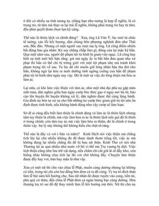 ở đời có nhiều sự tình tương tự, chẳng hạn như tưởng là hợp lễ nghĩa, là có
trung tín, từ tâm mà thực ra lại trái lễ nghĩa, không phải trung tín hay từ tâm;
đều phải quyết đoán chọn lựa kỹ càng.
Thế nào là thiên lệch và chính đáng? Xưa, ông Lã Văn Ý, lúc mới từ chức
tể tướng, cáo lỗi hồi hương, dân chúng bốn phương nghênh đón như Thái
sơn, Bắc đẩu. Nhưng có một người say rượi mạ lỵ ông. Lã công điềm nhiên
bất động bảo gia nhân: Kẻ say chẳng chấp làm gì, đóng cửa lại mặc kệ hắn.
Qua một năm sau, người đó phạm tội tử hình bị giam vào ngục. Lã công hay
biết sự tình mới hối hận rằng: giá mà ngày ấy ta bắt hắn đưa quan nha xử
phạt thì hắn có thể chỉ bị trừng giới với một tội phạm nhẹ mà tránh khỏi
phạm trọng tội về sau. Ta lúc đó chỉ muốn giữ lòng nhân hậu tha thứ cho
hắn, không ngờ lại hóa ra nuôi dưỡng tính ngông cuồng của hắn để phạm
phải tội tử hình như ngày nay vậy. Đó là một sự việc do lòng thiện mà hóa ra
làm ác.
Lại nữa, có khi làm việc thiện với tâm ác, như một nhà đại phú nọ gặp năm
mất mùa, dân nghèo giữa ban ngày cướp bóc thóc gạo ở ngay nơi thị tứ, báo
cáo lên huyện thì huyện không xử lý, dân nghèo được thể càng lộng hành.
Gia đình nọ bèn tự xử sự cho bắt những kẻ cướp bóc giam giữ trị tội nên ổn
định được tình hình, nếu không hành động như vậy cướp sẽ làm loạn.
Sở dĩ ai cũng đều biết làm thiện là chính đáng và làm ác là thiên lệch nhưng
tâm tuy thiện là chính, mà việc làm hóa ra ác là thiên lệch nên gọi đó là thiên
ở trong chính; còn tâm tuy ác mà việc làm hóa ra thiện, đó là chính ở trong
thiên vậy. Sự lý này không thể không hiểu cho thật rõ ràng.
Thế nào là đầy và vơi ( bán và mãn)? Kinh Dịch nói việc thiện mà chẳng
tích lũy lại cho nhiều không đủ để được danh thơm tiếng tốt, việc ác mà
không đọng lại nhiều chẳng đủ để bị họa sát thân. Kinh Thư có nói nhà
Thương tội ác quá nhiều như nước vỡ bờ vì thế mà Trụ vương bị diệt. Việc
tích thiện cũng như lưu trữ vật dụng, nếu chăm chỉ cất giữ ắt sẽ đầy kho, còn
biếng nhác không chịu tích lại thì vơi chứ không đầy. Chuyện làm thiện
được đầy hay vơi, bán hay mãn là như vậy.
Xưa có một nữ thí chủ vào chùa lễ Phật, muốn cúng dường nhưng lại không
có tiền, trong túi chỉ còn hai đồng bèn đem cả ra để cúng. Vị trụ trì đích thân
làm lễ bái sám hồi hướng cho. Sau nữ nhân đó được tuyển vào cung, tiền tài,
phú quý có thừa, đến chùa lễ Phật đem cả ngàn lượng bạc cúng dường. Hòa
thượng trụ trì sai đồ đệ thay mình làm lễ hồi hướng mà thôi. Nữ thí chủ nọ
 