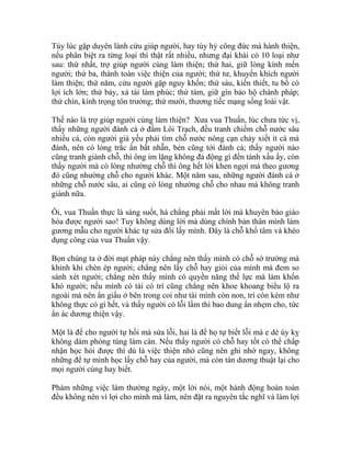 Tùy lúc gặp duyên lành cứu giúp người, hay tùy hỷ công đức mà hành thiện,
nếu phân biệt ra từng loại thì thật rất nhiều, nhưng đại khái có 10 loại như
sau: thứ nhất, trợ giúp người cùng làm thiện; thứ hai, giữ lòng kính mến
người; thứ ba, thành toàn việc thiện của người; thứ tư, khuyến khích người
làm thiện; thứ năm, cứu người gặp nguy khốn; thứ sáu, kiến thiết, tu bổ có
lợi ích lớn; thứ bảy, xả tài làm phúc; thứ tám, giữ gìn bảo hộ chánh pháp;
thứ chín, kính trọng tôn trưởng; thứ mười, thương tiếc mạng sống loài vật.
Thế nào là trợ giúp người cùng làm thiện? Xưa vua Thuấn, lúc chưa tức vị,
thấy những người đánh cá ở đầm Lôi Trạch, đều tranh chiếm chỗ nước sâu
nhiều cá, còn người già yếu phải tìm chỗ nước nông cạn chảy xiết ít cá mà
đánh, nên có lòng trắc ẩn bất nhẫn, bèn cũng tới đánh cá; thấy người nào
cũng tranh giành chỗ, thì ông im lặng không đả động gì đến tánh xấu ấy, còn
thấy người mà có lòng nhường chỗ thì ông hết lời khen ngợi mà theo gương
đó cũng nhường chỗ cho người khác. Một năm sau, những người đánh cá ở
những chỗ nước sâu, ai cũng có lòng nhường chỗ cho nhau mà không tranh
giành nữa.
Ôi, vua Thuấn thực là sáng suốt, há chẳng phải mất lời mà khuyên bảo giáo
hóa được người sao! Tuy không dùng lời mà dùng chính bản thân mình làm
gương mẫu cho người khác tự sửa đổi lấy mình. Đây là chỗ khổ tâm và khéo
dụng công của vua Thuấn vậy.
Bọn chúng ta ở đời mạt pháp này chẳng nên thấy mình có chỗ sở trường mà
khinh khi chèn ép người; chẳng nên lấy chỗ hay giỏi của mình mà đem so
sánh xét người; chẳng nên thấy mình có quyền năng thế lực mà làm khốn
khó người; nếu mình có tài có trí cũng chẳng nên khoe khoang biểu lộ ra
ngoài mà nên ẩn giấu ở bên trong coi như tài mình còn non, trí còn kém như
không thực có gì hết, và thấy người có lỗi lầm thì bao dung ẩn nhẹm cho, tức
ẩn ác dương thiện vậy.
Một là để cho người tự hối mà sửa lỗi, hai là để họ tự biết lỗi mà e dè úy kỵ
không dám phóng túng làm càn. Nếu thấy người có chỗ hay tốt có thể chấp
nhận học hỏi được thì dù là việc thiện nhỏ cũng nên ghi nhớ ngay, không
những để tự mình học lấy chỗ hay của người, mà còn tán dương thuật lại cho
mọi người cùng hay biết.
Phàm những việc làm thường ngày, một lời nói, một hành động hoàn toàn
đều không nên vì lợi cho mình mà làm, nên đặt ra nguyên tắc nghĩ và làm lợi
 