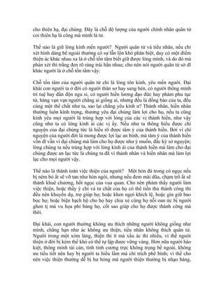 cho thiên hạ, đại chúng. Đây là chỗ độ lượng của người chính nhân quân tử
coi thiên hạ là công mà mình là tư.
Thế nào là giữ lòng kính mến người? Người quân tử và tiểu nhân, nếu chỉ
xét hình dáng bề ngoài thường có sự lẫn lộn khó phân biệt, duy có một điểm
thiện ác khác nhau xa là ở chỗ tồn tâm biết giữ được lòng mình, và do đó mà
phán xét thì trắng đen rõ ràng trái hẳn nhau; cho nên nói người quân tử sở dĩ
khác người là ở chỗ tồn tâm vậy.
Chỗ tồn tâm của người quân tử chỉ là lòng tôn kính, yêu mến người. Đại
khái con người ta ở đời có người thân sơ hay sang hèn, có người thông minh
trí tuệ hay đần độn ngu si, có người hiền lương đạo đức hay phàm phu tục
tử, hàng vạn vạn người chẳng ai giống ai, nhưng đều là đồng bào của ta, đều
cùng một thể chất như ta, sao lại chẳng yêu kính ư? Thánh nhân, hiền nhân
thường luôn kính trọng, thương yêu đại chúng làm lợi cho họ, nếu ta cũng
kính yêu mọi người là trùng hợp với lòng của các vị thánh hiền, như vậy
cũng như ta có lòng kính ái các vị ấy. Nếu như ta thông hiểu được chí
nguyện của đại chúng tức là hiểu rõ được tâm ý của thánh hiền. Bởi vì chí
nguyện của người đời là mong được lợi lạc an bình, mà tâm ý của thánh hiền
vốn dĩ vẫn vì đại chúng mà làm cho họ được như ý muốn, đắc kỳ sở nguyện;
lòng chúng ta nếu trùng hợp với lòng kính ái của thánh hiền mà làm cho đại
chúng được an lạc tức là chúng ta đã vì thánh nhân và hiền nhân mà làm lợi
lạc cho mọi người vậy.
Thế nào là thành toàn việc thiện của người? Một hòn đá trong có ngọc nếu
bị ném bỏ ắt sẽ vỡ tan như hòn ngói, nhưng nếu đem mài dũa, chạm trổ ắt sẽ
thành khuê chương, hốt ngọc của vua quan. Cho nên phàm thấy người làm
việc thiện, hoặc thấy ý chí và tư chất của họ có thể tiến thủ thành công thì
đều nên khuyến dụ, trợ giúp họ; hoặc khen ngợi khích lệ, hoặc gìn giữ bao
bọc họ; hoặc biện bạch hộ cho họ hay chia xẻ cùng họ nỗi oan ức bị người
ghen tị mà vu họa phỉ báng họ, cốt sao giúp cho họ được thành công mà
thôi.
Đại khái, con người thường không ưu thích những người không giống như
mình, chẳng hạn như ác không ưu thiện, tiểu nhân không thích quân tử.
Người trong một xóm làng, thiện thì ít mà xấu ác thì nhiều, vì thế người
thiện ở đời bị kém thế khó có thể tự lập được vững vàng. Hơn nữa người hào
kiệt, thông minh tài cán, tính tình cương trực không trọng bề ngoài, không
ưu tiểu tiết nên hay bị người ta hiểu lầm mà chỉ trích phê bình; vì thế cho
nên việc thiện thường dễ bị hư hỏng mà người thiện thường bị nhạo báng,
 