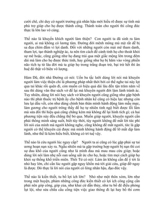 cười chê, chỉ duy có người trưởng giả nhân hậu mới hiểu rõ được sự tình mà
phù trợ giúp cho họ được thành công. Thành toàn cho người thì công đức
thực là lớn lao vô cùng.
Thế nào là khuyến khích người làm thiện? Con người ta đã sinh ra làm
người, ai mà không có lương tâm. Đường đời mênh mông mù mịt rất dễ bị
sa đọa chìm đắm vì lợi danh. Đối với những người còn mải mê tham danh,
tham lợi, tạo thành nghiệp ác, ta nên tìm cách để cảnh tỉnh họ cho thoát khỏi
sự mê hoặc, cũng giống như họ đang trải qua một giấc mộng lớn trong đêm
dài mà làm cho họ được thức tỉnh, hay giống như họ bị hãm vào vòng phiền
não tích tụ từ lâu đời mà ta giúp họ trong trắng đoạn trừ, bại trừ hết thì ân
huệ đó thật vô biên vô lượng.
Hàm Dũ, đời nhà Đường có nói: Uốn ba tấc lưỡi dùng lời nói mà khuyên
người làm việc thiện chỉ là phương pháp nhất thời bởi có thể nghe tai này lọt
qua tai khác rồi quên đi, còn muốn có hiệu quả dài lâu đến tận trăm năm về
sau thì dùng văn thư sách vở để lại mà khuyên người đời làm lành tránh ác.
Tuy nhiên, dùng lời nói hay sách vở khuyên người cũng giống như gặp bệnh
nào thì phát thuốc trị bệnh ấy cho bệnh nhân kể cũng có hiệu lực nhưng còn
lưu lại dấu vết, còn như dùng chính bản thân mình hành động làm mẫu mực,
làm gương cho người trông thấy để họ tự nhiên tỉnh ngộ biết được lỗi lầm
mà sửa đổi thì hiệu quả cũng chẳng kém mà không để lại hình tích gì; cả hai
phương tiện này đều chẳng thể bỏ qua. Muốn giúp người, khuyên người cần
phải thông minh sáng suốt, biết tùy thời, tùy người không để mất lời tức phí
lời nói của mình mà người không nghe, cũng không để mất người, tức là gặp
người có thể khuyên cải được mà mình không hành động để lỡ mất dịp làm
lành, như thế là kém hiểu biết, không có trí tuệ vậy.
Thế nào là cứu người lúc nguy cấp? Người ta ai cũng có lúc gặp phải sự tai
ương hoạn nạn xảy ra. Ngẫu nhiên mà ta gặp trường hợp người bị nạn thì coi
sự đau khổ của người cũng như là mình đau mà mau mau cứu giúp; hoặc
dùng lời nói làm nhẹ nỗi oan uổng uất ức cho họ, hoặc tìm mọi cách giúp họ
khỏi sự thống khổ triền miên. Thôi Tử có nói: Làm ân không cần để ý tới là
nhỏ hay lớn, chỉ cần lúc người gặp nguy khốn mà tới giải cứu, giúp đỡ ngay
là được. Đó thực là lời nói của người có lòng nhân hậu, đạo đức vậy.
Thế nào là kiến thiết, tu bổ lợi ích lớn? Nhỏ như một thôn xóm, lớn như
trong một huyện, phàm những công đức kiến thiết có lợi ích công cộng cần
phải nên góp công, góp của, như khai cừ dẫn thủy, như tu bổ đê điều phòng
lụt lội, như sửa chữa cầu cống tiện việc giao thông đi lại hay bố thí cơm
 