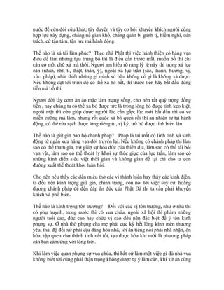 nước để cứu đói cứu khát; tùy duyên và tùy cơ hội khuyến khích người cùng
hợp lực xây dựng, chẳng nề gian khổ, chẳng quản bị ganh tị, hiềm nghi, oán
trách, cứ tận tâm, tận lực mà hành động.
Thế nào là xả tài làm phúc? Theo nhà Phật thì việc hành thiện có hàng vạn
điều để làm nhưng tựu trung bố thí là điều cần trước mắt, muốn bố thí chỉ
cần có một chữ xả mà thôi. Người am hiểu rõ ràng lý lẽ này thì trong xả lục
căn (nhãn, nhĩ, tỉ, thiệt, thân, ý), ngoài xả lục trần (sắc, thanh, hương, vị,
xúc, pháp), nhất thiết những gì mình sở hữu không có gì là không xả được.
Nếu không đạt tới trình độ có thể xả bỏ hết, thì trước tiên hãy bắt đầu dùng
tiền mà bố thí.
Người đời lấy cơm ăn áo mặc làm mạng sống, cho nên rất quý trọng đồng
tiền , nay chúng ta có thể xả bỏ được tức là trong lòng bỏ được tính keo kiệt,
ngoài mặt thì cứu giúp được người lúc cần gấp; lúc mới bắt đầu thì có vẻ
miễn cưỡng mà làm, nhưng rốt cuộc xả bỏ quen rồi thì an nhiên tự tại hành
động, có thể rửa sạch được lòng riêng tư, vị kỷ, trừ bỏ được tính biển lận.
Thế nào là giữ gìn bảo hộ chánh pháp? Pháp là tai mắt có linh tính và sinh
động từ ngàn xưa hàng vạn đời truyền lại. Nếu không có chánh pháp thì làm
sao có thể tham gia, trợ giúp sự hóa đức của thiên địa, làm sao có thể tài bồi
vạn vật, làm sao có thể thoát ly khỏi sự thúc giục của lục trần, làm sao có
những kinh điển siêu việt thời gian và không gian để lại chỉ cho ta con
đường xuất thế thoát khỏi luân hồi.
Cho nên nếu thấy các đền miếu thờ các vị thánh hiền hay thấy các kinh điển,
ta đều nên kính trọng giữ gìn, chỉnh trang, còn nói tới việc suy cử, hoằng
dương chánh pháp để đền đáp ân đức của Phật Đà thì ta cần phải khuyến
khích và phổ biến.
Thế nào là kính trọng tôn trưởng? Đối với các vị tôn trưởng, như ở nhà thì
có phụ huynh, trong nước thì có vua chúa, ngoài xã hội thì phàm những
người tuổi cao, đức cao hay chức vị cao đều nên đặc biệt để ý tôn kính
phụng sự. Ở nhà thờ phụng cha mẹ phải cực kỳ hết lòng kính mến thương
yêu, thái độ đối xử phải dịu dàng hòa nhã, lời ăn tiếng nói phải nhã nhặn, ôn
hòa, tập quen cho thành tính nết tốt, tạo được hòa khí mới là phương pháp
căn bản cảm ứng với lòng trời.
Khi làm việc quan phụng sự vua chúa, thì bất cứ làm một việc gì dù nhà vua
không biết tới cũng phải thận trọng không được tự ý làm càn, khi xử án cũng
 