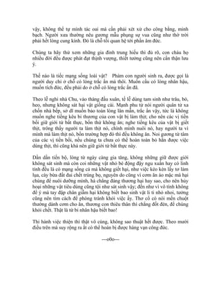 vậy, không thể tự mình tác oai mà cần phải xét xử cho công bằng, minh
bạch. Người xưa thường nêu gương mẫu phụng sự vua cũng như thờ trời
phải hết lòng cung kính. Đó là chỗ tối quan hệ tới phần âm đức.
Chúng ta hãy thử xem những gia đình trung hiếu thì đủ rõ, con cháu họ
nhiều đời đều được phát đạt thịnh vượng, thiết tưởng cũng nên cẩn thận lưu
ý.
Thế nào là tiếc mạng sống loài vật? Phàm con người sinh ra, được gọi là
người duy chỉ ở chỗ có lòng trắc ẩn mà thôi. Muốn cầu có lòng nhân hậu,
muốn tích đức, đều phải do ở chỗ có lòng trắc ẩn đã.
Theo lễ nghi nhà Chu, vào tháng đầu xuân, tế lễ dùng tam sinh như trâu, bò,
heo, nhưng không sát hại vật giống cái. Mạnh phu tử nói người quân tử xa
chốn nhà bếp, sở dĩ muốn bảo toàn lòng lân mẫn, trắc ẩn vậy, tức là không
muốn nghe tiếng kêu bi thương của con vật bị làm thịt; cho nên các vị tiền
bối giữ giới tứ bất thực, bốn thứ không ăn; nghe tiếng kêu của vật bị giết
thịt, trông thấy người ta làm thịt nó, chính mình nuôi nó, hay người ta vì
mình mà làm thịt nó, bốn trường hợp đó thì đều không ăn. Noi gương từ tâm
của các vị tiền bối, nếu chúng ta chưa có thể hoàn toàn bỏ hẳn được việc
dùng thịt, thì cũng khá nên giữ giới tứ bất thực này.
Dần dần tiến bộ, lòng từ ngày càng gia tăng, không những giữ được giới
không sát sinh mà còn coi những vật nhỏ bé động đậy ngu xuẩn hay có linh
tính đều là có mạng sống cả mà không giết hại, như việc kéo kén lấy tơ làm
lụa, cày bừa đất đai chết trùng bọ, nguyên do cũng vì cơm ăn áo mặc mà hại
chúng để nuôi dưỡng mình, há chẳng đáng thương hại hay sao, cho nên hủy
hoại những vật tiêu dùng cũng tội như sát sinh vậy; đến như vì vô tình không
để ý mà tay đập chân giẫm hại không biết bao sinh vật li ti nhỏ nhoi, tưởng
cũng nên tìm cách để phòng tránh khỏi việc ấy. Thơ cổ có nói mến chuột
thường dành cơm cho ăn, thương con thiêu thân thì chẳng đốt đèn, để chúng
khỏi chết. Thật là từ bi nhân hậu biết bao!
Thi hành việc thiện thì thật vô cùng, không sao thuật hết được. Theo mười
điều trên mà suy rộng ra ắt có thể hoàn bị được hàng vạn công đức.
---o0o---
 