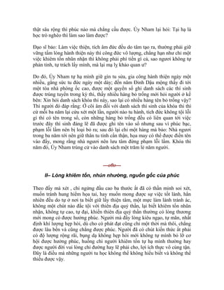 thật sâu rộng thì phúc nào mà chẳng cầu được. Úy Nham lại hỏi: Tại hạ là
học trò nghèo thì làm sao làm được?
Đạo sĩ bảo: Làm việc thiện, tích âm đức đều do tâm tạo ra, thường phải giữ
vững tấm lòng hành thiện này thì công đức vô lượng, chẳng hạn như chỉ một
việc khiêm tốn nhũn nhặn thì không phải phí tiền gì cả, sao ngươi không tự
phản tỉnh, tự trách lấy mình, mà lại mạ lỵ khảo quan ư?
Do đó, Úy Nham tự hạ mình giữ gìn tu sửa, gia công hành thiện ngày một
nhiều, gắng sức tu đức ngày một dày; đến năm Đinh Dậu mộng thấy đi tới
một tòa nhà phòng ốc cao, được một quyển sổ ghi danh sách các thí sinh
được trúng tuyển trong kỳ thi, thấy nhiều hàng bỏ trống mới hỏi người ở kế
bên: Xin hỏi danh sách khóa thi này, sao lại có nhiều hàng tên bỏ trống vậy?
Thì người đó đáp rằng: Ở cõi âm đối với danh sách thí sinh của khóa thi thì
cứ mỗi ba năm lại cứu xét một lần, người nào tu hành, tích đức không tội lỗi
gì thì có tên trong sổ, còn những hàng bỏ trống đều có liên quan tới việc
trước đây thí sinh đáng lẽ đã được ghi tên vào sổ nhưng sau vì phúc bạc,
phạm lỗi lầm nên bị loại bỏ ra; sau đó lại chỉ một hàng mà bảo: Nhà ngươi
trong ba năm tới nên giữ thân tu tỉnh cẩn thận, họa may có thể được điền tên
vào đấy, mong rằng nhà ngươi nên lưu tâm đừng phạm lỗi lầm. Khóa thi
năm đó, Úy Nham trúng cử vào danh sách một trăm lẻ năm người.
---o0o---
II– Lòng khiêm tốn, nhún nhường, nguồn gốc của phúc
Theo đấy mà xét , chỉ ngửng đầu cao ba thước ắt đã có thần minh soi xét,
muốn tránh hung hiểm họa tai, hay muốn mong được sự việc tốt lành, hẳn
nhiên đều do tự ở nơi ta biết giữ lấy thiện tâm, một mực làm lành tránh ác,
không một chút nào đắc tội với thiên địa quỷ thần, lại biết khiêm tốn nhũn
nhặn, không tự cao, tự đại, khiến thiên địa quỷ thần thường có lòng thương
mới mong có được hưởng phúc. Người mà đầy lòng kiêu ngạo, tự mãn, nhất
định khí lượng hẹp hòi, dù cho có phát đạt cũng chỉ một thời mà thôi, chẳng
được lâu bền và cũng chẳng được phúc. Người đã có chút kiến thức ắt phải
có độ lượng rộng rãi, bụng dạ không hẹp hòi mới không tự mình bỏ lỡ cơ
hội được hưởng phúc, huống chi người khiêm tốn tự hạ mình thường hay
được người đời vui lòng chỉ đường hay lẽ phải cho, lợi ích thực vô cùng tận.
Đây là điều mà những người tu học không thể không hiểu biết và không thể
thiếu được vậy.
 