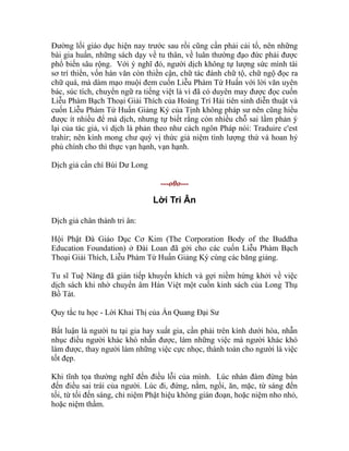 Đường lối giáo dục hiện nay trước sau rồi cũng cần phải cải tổ, nên những
bài gia huấn, những sách dạy về tu thân, về luân thường đạo đức phải được
phổ biến sâu rộng. Với ý nghĩ đó, người dịch không tự lượng sức mình tài
sơ trí thiển, vốn hán văn còn thiền cận, chữ tác đánh chữ tộ, chữ ngộ đọc ra
chữ quá, mà dám mạo muội đem cuốn Liễu Phàm Tứ Huấn với lời văn uyên
bác, súc tích, chuyển ngữ ra tiếng việt là vì đã có duyên may được đọc cuốn
Liễu Phàm Bạch Thoại Giải Thích của Hoàng Trí Hải tiên sinh diễn thuật và
cuốn Liễu Phàm Tứ Huấn Giảng Ký của Tịnh không pháp sư nên cũng hiểu
được ít nhiều để mà dịch, nhưng tự biết rằng còn nhiều chỗ sai lầm phản ý
lại của tác giả, vì dịch là phản theo như cách ngôn Pháp nói: Traduire c'est
trahir; nên kính mong chư quý vị thức giả niệm tình lượng thứ và hoan hỷ
phủ chính cho thì thực vạn hạnh, vạn hạnh.
Dịch giả cẩn chí Bùi Dư Long
---o0o---
Lời Tri Ân
Dịch giả chân thành tri ân:
Hội Phật Đà Giáo Dục Cơ Kim (The Corporation Body of the Buddha
Education Foundation) ở Đài Loan đã gởi cho các cuốn Liễu Phàm Bạch
Thoại Giải Thích, Liễu Phàm Tứ Huấn Giảng Ký cùng các băng giảng.
Tu sĩ Tuệ Năng đã gián tiếp khuyến khích và gợi niềm hứng khởi về việc
dịch sách khi nhờ chuyển âm Hán Việt một cuốn kinh sách của Long Thụ
Bồ Tát.
Quy tắc tu học - Lời Khai Thị của Ấn Quang Đại Sư
Bất luận là người tu tại gia hay xuất gia, cần phải trên kính dưới hòa, nhẫn
nhục điều người khác khó nhẫn được, làm những việc mà người khác khó
làm được, thay người làm những việc cực nhọc, thành toàn cho người là việc
tốt đẹp.
Khi tĩnh tọa thường nghĩ đến điều lỗi của mình. Lúc nhàn đàm đừng bàn
đến điều sai trái của người. Lúc đi, đứng, nằm, ngồi, ăn, mặc, từ sáng đến
tối, từ tối đến sáng, chỉ niệm Phật hiệu không gián đoạn, hoặc niệm nho nhỏ,
hoặc niệm thầm.
 