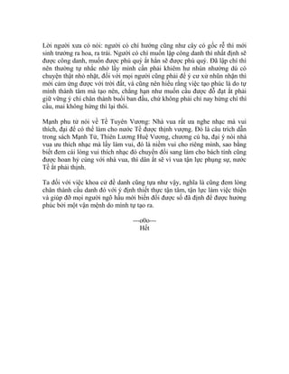 Lời người xưa có nói: người có chí hướng cũng như cây có gốc rễ thì mới
sinh trưởng ra hoa, ra trái. Người có chí muốn lập công danh thì nhất định sẽ
được công danh, muốn được phú quý ắt hẳn sẽ được phú quý. Đã lập chí thì
nên thường tự nhắc nhở lấy mình cần phải khiêm hư nhún nhường dù có
chuyện thật nhỏ nhặt, đối với mọi người cũng phải để ý cư xử nhũn nhặn thì
mới cảm ứng được với trời đất, và cũng nên hiểu rằng việc tạo phúc là do tự
mình thành tâm mà tạo nên, chẳng hạn như muốn cầu được đỗ đạt ắt phải
giữ vững ý chí chân thành buổi ban đầu, chứ không phải chỉ nay hứng chí thì
cầu, mai không hứng thì lại thôi.
Mạnh phu tử nói về Tề Tuyên Vương: Nhà vua rất ưa nghe nhạc mà vui
thích, đại để có thể làm cho nước Tề được thịnh vượng. Đó là câu trích dẫn
trong sách Mạnh Tử, Thiên Lương Huệ Vương, chương cú hạ, đại ý nói nhà
vua ưu thích nhạc mà lấy làm vui, đó là niềm vui cho riêng mình, sao bằng
biết đem cái lòng vui thích nhạc đó chuyển đổi sang làm cho bách tính cũng
được hoan hỷ cùng với nhà vua, thì dân ắt sẽ vì vua tận lực phụng sự, nước
Tề ắt phải thịnh.
Ta đối với việc khoa cử đề danh cũng tựa như vậy, nghĩa là cũng đem lòng
chân thành cầu danh đó với ý định thiết thực tận tâm, tận lực làm việc thiện
và giúp đỡ mọi người ngõ hầu mới biến đổi được số đã định để được hưởng
phúc bởi một vận mệnh do mình tự tạo ra.
---o0o---
Hết
 