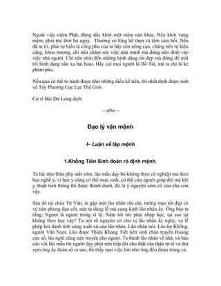Ngoài việc niệm Phật, đừng dấy khởi một niệm nào khác. Nếu khởi vọng
niệm, phải tức thời bỏ ngay. Thường có lòng hổ thẹn và tâm sám hối. Nếu
đã tu trì, phải tự hiểu là công phu của ta hãy còn nông cạn, chẳng nên tự kiêu
căng, khoa trương, chỉ nên chăm sóc việc nhà mình mà đừng nên dính vào
việc nhà người. Chỉ nên nhìn đến những hình dáng tốt đẹp mà đừng để mắt
tới hình dạng xấu xa bại hoại. Hãy coi mọi người là Bồ Tát, mà ta chỉ là kẻ
phàm phu.
Nếu quả có thể tu hành được như những điều kể trên, thì nhất định được sinh
về Tây Phương Cực Lạc Thế Giới.
Cư sĩ Bùi Dư Long dịch.
---o0o---
Đạo lý vận mệnh
I– Luận về lập mệnh
1.Khổng Tiên Sinh đoán rõ định mệnh.
Ta lúc nhỏ thân phụ mất sớm, lão mẫu dạy bỏ không theo cử nghiệp mà theo
học nghề y, vì học y cũng có thể mưu sinh, có thể cứu người giúp đời mà khi
y thuật tinh thông thì được thành danh, đó là ý nguyện sớm có của cha con
vậy.
Sau đó tại chùa Từ Vân, ta gặp một lão nhân râu dài, tướng mạo tốt đẹp có
vẻ tiên phong đạo cốt, nên ta dùng lễ mà cung kính lão nhân ấy. Ông bảo ta
rằng: Ngươi là người trong sĩ lộ. Năm tới tức phải nhập học, tại sao lại
không theo học vậy? Ta nói rõ nguyên cớ cho vị lão nhân ấy nghe, và lễ
phép hỏi danh tính cùng xuất xứ của lão nhân. Lão nhân nói: Lão họ Khổng,
người Vân Nam. Lão được Thiệu Khang Tiết tiên sinh chân truyền Hoàng
cực số, lão nghĩ cũng nên truyền cho ngươi. Ta thỉnh lão nhân về nhà, và báo
cáo với lão mẫu thì người dạy phải nên tiếp đãi cho thật cẩn thận tử tế và thử
xem ông ấy đoán số ra sao, thì thấy mọi việc lớn nhỏ ông đều đoán trúng cả.
 