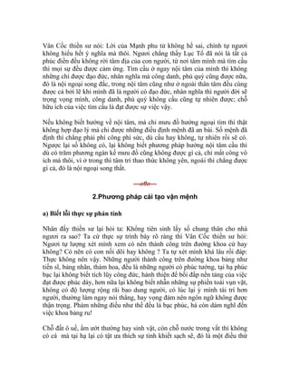 Vân Cốc thiền sư nói: Lời của Mạnh phu tử không hề sai, chính tự ngươi
không hiểu hết ý nghĩa mà thôi. Ngươi chẳng thấy Lục Tổ đã nói là tất cả
phúc điền đều không rời tâm địa của con người, từ nơi tâm mình mà tìm cầu
thì mọi sự đều được cảm ứng. Tìm cầu ở ngay nội tâm của mình thì không
những chỉ được đạo đức, nhân nghĩa mà công danh, phú quý cũng được nữa,
đó là nội ngoại song đắc, trong nội tâm cũng như ở ngoài thân tâm đều cùng
được cả bởi lẽ khi mình đã là người có đạo đức, nhân nghĩa thì người đời sẽ
trọng vọng mình, công danh, phú quý không cầu cũng tự nhiên được; chỗ
hữu ích của việc tìm cầu là đạt được sự việc vậy.
Nếu không biết hướng về nội tâm, mà chỉ mưu đồ hướng ngoại tìm thì thật
không hợp đạo lý mà chỉ được những điều định mệnh đã an bài. Số mệnh đã
định thì chẳng phải phí công phí sức, dù cầu hay không, tự nhiên rồi sẽ có.
Ngược lại số không có, lại không biết phương pháp hướng nội tâm cầu thì
dù có trăm phương ngàn kế mưu đồ cũng không được gì cả, chỉ mất công vô
ích mà thôi, vì ở trong thì tâm trí thao thức không yên, ngoài thì chẳng được
gì cả, đó là nội ngoại song thất.
---o0o---
2.Phương pháp cải tạo vận mệnh
a) Biết lỗi thực sự phản tỉnh
Nhân đấy thiền sư lại hỏi ta: Khổng tiên sinh lấy số chung thân cho nhà
ngươi ra sao? Ta cứ thực sự trình bày rõ ràng thì Vân Cốc thiền sư hỏi:
Ngươi tự lượng xét mình xem có nên thành công trên đường khoa cử hay
không? Có nên có con nối dõi hay không ? Ta tự xét mình khá lâu rồi đáp:
Thực không nên vậy. Những người thành công trên đường khoa bảng như
tiến sĩ, bảng nhãn, thám hoa, đều là những người có phúc tướng, tại hạ phúc
bạc lại không biết tích lũy công đức, hành thiện để bồi đắp nền tảng của việc
đạt được phúc dày, hơn nữa lại không biết nhẫn những sự phiền toái vụn vặt,
không có độ lượng rộng rãi bao dung người, có lúc lại ỷ mình tài trí hơn
người, thường làm ngay nói thẳng, hay vọng đàm nên ngôn ngữ không được
thận trọng. Phàm những điều như thế đều là bạc phúc, há còn dám nghĩ đến
việc khoa bảng ru!
Chỗ đất ô uế, ẩm ướt thường hay sinh vật, còn chỗ nước trong vắt thì không
có cá mà tại hạ lại có tật ưa thích sự tinh khiết sạch sẽ, đó là một điều thứ
 