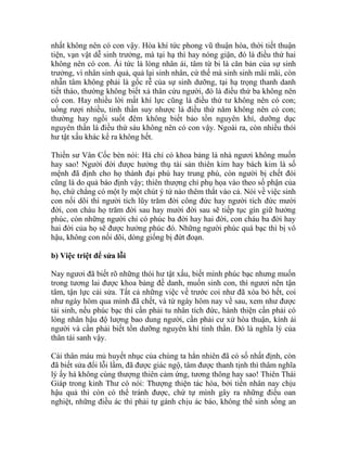 nhất không nên có con vậy. Hòa khí tức phong vũ thuận hòa, thời tiết thuận
tiện, vạn vật dễ sinh trưởng, mà tại hạ thì hay nóng giận, đó là điều thứ hai
không nên có con. Ái tức là lòng nhân ái, tâm từ bi là căn bản của sự sinh
trưởng, vì nhân sinh quả, quả lại sinh nhân, cứ thế mà sinh sinh mãi mãi, còn
nhẫn tâm không phải là gốc rễ của sự sinh dưỡng, tại hạ trọng thanh danh
tiết tháo, thường không biết xả thân cứu người, đó là điều thứ ba không nên
có con. Hay nhiều lời mất khí lực cũng là điều thứ tư không nên có con;
uống rượi nhiều, tinh thần suy nhược là điều thứ năm không nên có con;
thường hay ngồi suốt đêm không biết bảo tồn nguyên khí, dưỡng dục
nguyên thần là điều thứ sáu không nên có con vậy. Ngoài ra, còn nhiều thói
hư tật xấu khác kể ra không hết.
Thiền sư Vân Cốc bèn nói: Há chỉ có khoa bảng là nhà ngươi không muốn
hay sao! Người đời được hưởng thụ tài sản thiên kim hay bách kim là số
mệnh đã định cho họ thành đại phú hay trung phú, còn người bị chết đói
cũng là do quả báo định vậy; thiên thượng chỉ phụ họa vào theo số phận của
họ, chứ chẳng có một ly một chút ý tứ nào thêm thắt vào cả. Nói về việc sinh
con nối dõi thì người tích lũy trăm đời công đức hay người tích đức mười
đời, con cháu họ trăm đời sau hay mười đời sau sẽ tiếp tục gìn giữ hưởng
phúc, còn những người chỉ có phúc ba đời hay hai đời, con cháu ba đời hay
hai đời của họ sẽ được hưởng phúc đó. Những người phúc quá bạc thì bị vô
hậu, không con nối dõi, dòng giống bị đứt đoạn.
b) Việc triệt để sửa lỗi
Nay ngươi đã biết rõ những thói hư tật xấu, biết mình phúc bạc nhưng muốn
trong tương lai được khoa bảng đề danh, muốn sinh con, thì ngươi nên tận
tâm, tận lực cải sửa. Tất cả những việc về trước coi như đã xóa bỏ hết, coi
như ngày hôm qua mình đã chết, và từ ngày hôm nay về sau, xem như được
tái sinh, nếu phúc bạc thì cần phải tu nhân tích đức, hành thiện cần phải có
lòng nhân hậu độ lượng bao dung người, cần phải cư xử hòa thuận, kính ái
người và cần phải biết tồn dưỡng nguyên khí tinh thần. Đó là nghĩa lý của
thân tái sanh vậy.
Cái thân máu mủ huyết nhục của chúng ta hẳn nhiên đã có số nhất định, còn
đã biết sửa đổi lỗi lầm, đã được giác ngộ, tâm được thanh tịnh thì thâm nghĩa
lý ấy há không cùng thượng thiên cảm ứng, tương thông hay sao! Thiên Thái
Giáp trong kinh Thư có nói: Thượng thiện tác hòa, bởi tiền nhân nay chịu
hậu quả thì còn có thể tránh được, chứ tự mình gây ra những điều oan
nghiệt, những điều ác thì phải tự gánh chịu ác báo, không thể sinh sống an
 