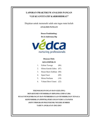 LAPORAN PRAKTIKUM ANALISIS PANGAN
          “UJI KUANTITATIF KARBOHIDRAT”


     Diajukan untuk memenuhi salah satu tugas mata kuliah
                       ANALISIS PANGAN


                       Dosen Pembimbing:
                       Dr.Ir.Sahirman,Mp




                         Disusun Oleh:
                        KELOMPOK II
                  1.   Febian Tuwage       (06)
                  2.   Ghina Ganiah Zahra (07)
                  3.   Hasan Basri Zulkhan (08)
                  4.   Irpan Fauzi         (09)
                  5.   Mirna Nurliana      (10)
                  6.   Yohani Dewi Utami (22)



             TEKNOLOGI PANGAN DAN GIZI (TPG)
        DEPARTEMEN PENDIDIKAN DIPLOMA EMPAT (D4)
PUSAT PENGEMBANGAN DAN PEMBERDAYAAN PENDIDIK DAN TENAGA
      KEPENDIDIKAN (PPPPTK) PERTANIAN/VEDCA CIANJUR
         JOINT PROGRAM POLITEKNIK NEGERI JEMBER
                 TAHUN ANGKATAN 2012-2013
 