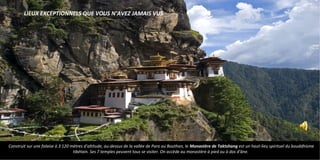 Construit sur une falaise à 3 120 mètres d'altitude, au-dessus de la vallée de Paro au Bouthan, le Monastère de Taktshang est un haut-lieu spirituel du bouddhisme
tibétain. Ses 7 temples peuvent tous se visiter. On accède au monastère à pied ou à dos d'âne.
LIEUX EXCEPTIONNELS QUE VOUS N’AVEZ JAMAIS VUS
 