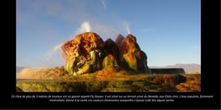 Ce cône de plus de 3 mètres de hauteur est un geyser appelé Fly Geyser. Il est situé sur un terrain privé du Nevada, aux Etats-Unis. L'eau expulsée, fortement
minéralisée, donne à la roche ces couleurs étonnantes auxquelles s'ajoute celle des algues vertes.
 