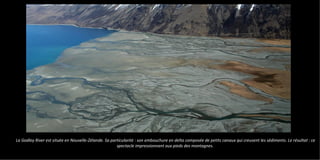 La Godley River est située en Nouvelle-Zélande. Sa particularité : son embouchure en delta composée de petits canaux qui creusent les sédiments. Le résultat : ce
spectacle impressionnant aux pieds des montagnes.
 