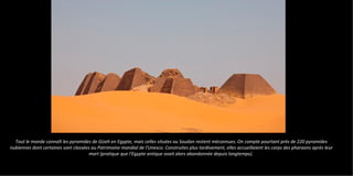 Tout le monde connaît les pyramides de Gizeh en Egypte, mais celles situées au Soudan restent méconnues. On compte pourtant près de 220 pyramides
nubiennes dont certaines sont classées au Patrimoine mondial de l'Unesco. Construites plus tardivement, elles accueillaient les corps des pharaons après leur
mort (pratique que l'Egypte antique avait alors abandonnée depuis longtemps).
 