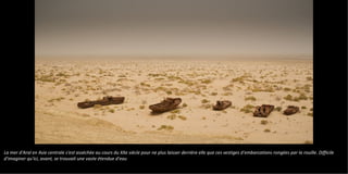 La mer d'Aral en Asie centrale s'est asséchée au cours du XXe siècle pour ne plus laisser derrière elle que ces vestiges d'embarcations rongées par la rouille. Difficile
d'imaginer qu'ici, avant, se trouvait une vaste étendue d'eau
 