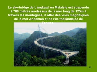 23
Le sky-bridge de Langkawi en Malaisie est suspendu
à 700 mètres au-dessus de la mer long de 125m à
travers les montagnes, il offre des vues magnifiques
de la mer Andaman et de l’île thaïlandaise de
Tarutao.
 