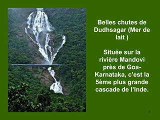 7
Belles chutes de
Dudhsagar (Mer de
lait )
Située sur la
rivière Mandovi
près de Goa-
Karnataka, c’est la
5ème plus grande
cascade de l’Inde.
 