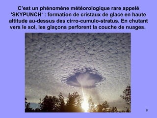 9
C’est un phénomène météorologique rare appelé
'SKYPUNCH‘ : formation de cristaux de glace en haute
altitude au-dessus des cirro-cumulo-stratus. En chutant
vers le sol, les glaçons perforent la couche de nuages.
 