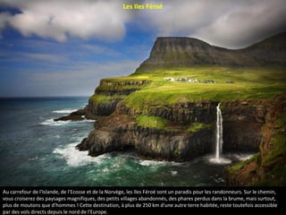 Au carrefour de l'Islande, de l'Ecosse et de la Norvège, les Iles Féroé sont un paradis pour les randonneurs. Sur le chemin,
vous croiserez des paysages magnifiques, des petits villages abandonnés, des phares perdus dans la brume, mais surtout,
plus de moutons que d’hommes ! Cette destination, à plus de 250 km d'une autre terre habitée, reste toutefois accessible
par des vols directs depuis le nord de l'Europe.
Les Iles Féroé
 