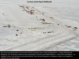 Rien de tel que l'Antarctique, le lieu le plus froid de la planète, pour s’isoler complètement… La base américaine de
McMurdo, sur l’île de Ross, atteint son pic de population en hiver quand 1000 habitants – surtout des scientifiques – s’y
installent. Ceux-ci, loin de tout, ont tout de même le "luxe" de trois aéroports, un héliport, un port, une chapelle, la
télévision et une salle de gym !
La base antarctique McMurdo
 