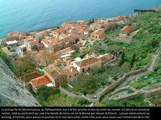 La vieille ville de Monemvasia au Péloponnèse
La presqu'île de Monemvassia, au Péloponnèse, est à la fois proche et loin du reste du monde. A l'abri d'un immense
rocher, relié au continent par une fine bande de terre, on ne la devine pas depuis le littoral… Laissez votre voiture au
parking, à l’entrée, pour passer la journée et la nuit dans cette vieille ville, avec pour seule vue l’immensité de la mer.
Monemvasia
 