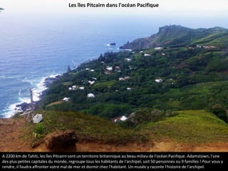 A 2200 km de Tahiti, les îles Pitcairn sont un territoire britannique au beau milieu de l'océan Pacifique. Adamstown, l'une
des plus petites capitales du monde, regroupe tous les habitants de l'archipel, soit 50 personnes ou 9 familles ! Pour vous y
rendre, il faudra affronter votre mal de mer et dormir chez l'habitant. Un musée y raconte l'histoire de l'archipel.
Les îles Pitcairn dans l'océan Pacifique
 